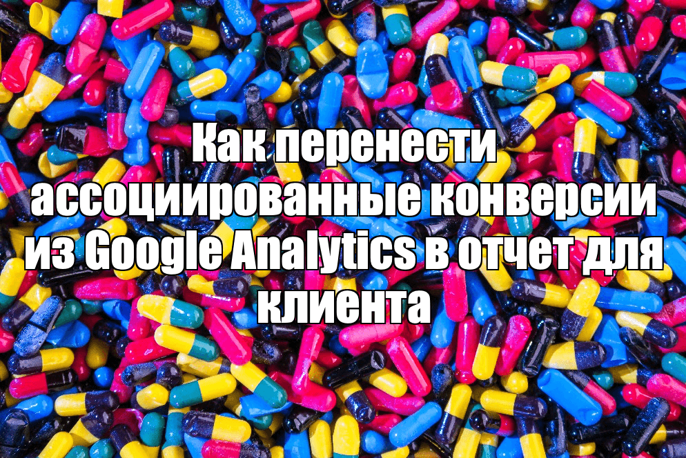 Как перенести ассоциированные конверсии из Google Analytics в отчет для клиента